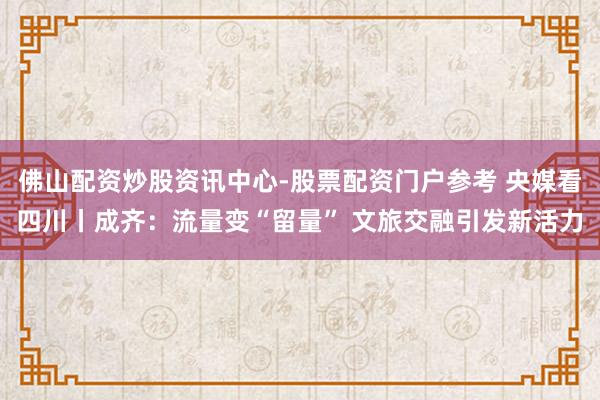 佛山配资炒股资讯中心-股票配资门户参考 央媒看四川丨成齐：流量变“留量” 文旅交融引发新活力