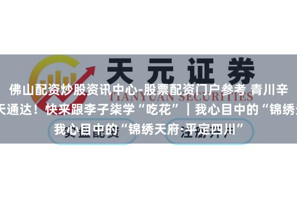 佛山配资炒股资讯中心-股票配资门户参考 青川辛夷花提前20多天通达!快来跟李子柒学“吃花”|我心目中的“锦绣天府·平定四川”
