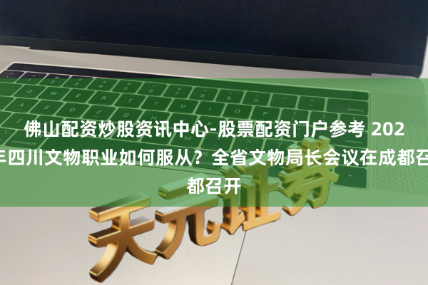 佛山配资炒股资讯中心-股票配资门户参考 2026年四川文物职业如何服从？全省文物局长会议在成都召开