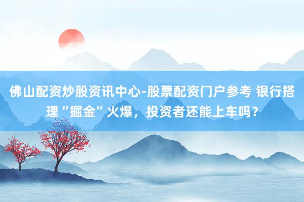 佛山配资炒股资讯中心-股票配资门户参考 银行搭理“掘金”火爆，投资者还能上车吗？