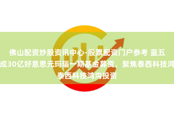 佛山配资炒股资讯中心-股票配资门户参考 蓝五老本完成30亿好意思元玛瑙一期基金募资，聚焦泰西科技鸿沟投资
