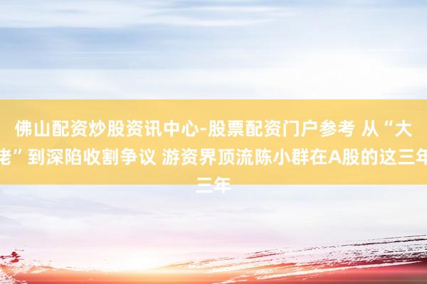 佛山配资炒股资讯中心-股票配资门户参考 从“大佬”到深陷收割争议 游资界顶流陈小群在A股的这三年