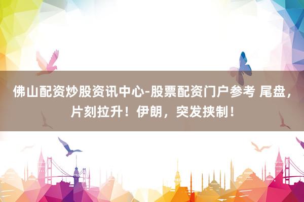 佛山配资炒股资讯中心-股票配资门户参考 尾盘，片刻拉升！伊朗，突发挟制！