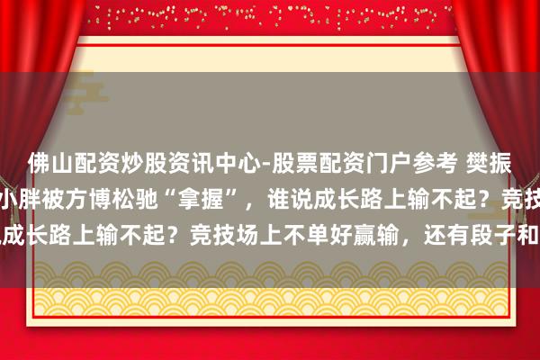 佛山配资炒股资讯中心-股票配资门户参考 樊振东欧冠八强稳了，昔日小胖被方博松驰“拿握”，谁说成长路上输不起？竞技场上不单好赢输，还有段子和真情