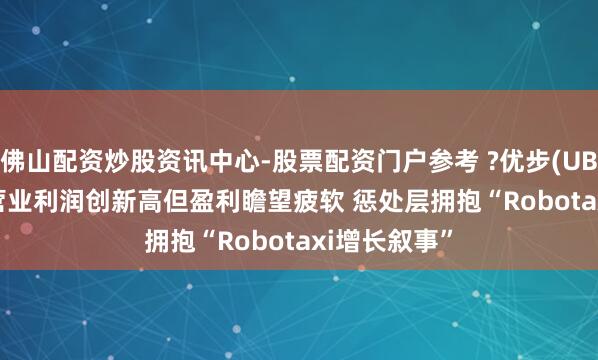佛山配资炒股资讯中心-股票配资门户参考 ?优步(UBER.US)Q4营业利润创新高但盈利瞻望疲软 惩处层拥抱“Robotaxi增长叙事”