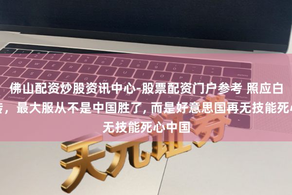 佛山配资炒股资讯中心-股票配资门户参考 照应白银运转，最大服从不是中国胜了, 而是好意思国再无技能死心中国