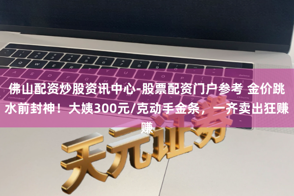 佛山配资炒股资讯中心-股票配资门户参考 金价跳水前封神！大姨300元/克动手金条，一齐卖出狂赚