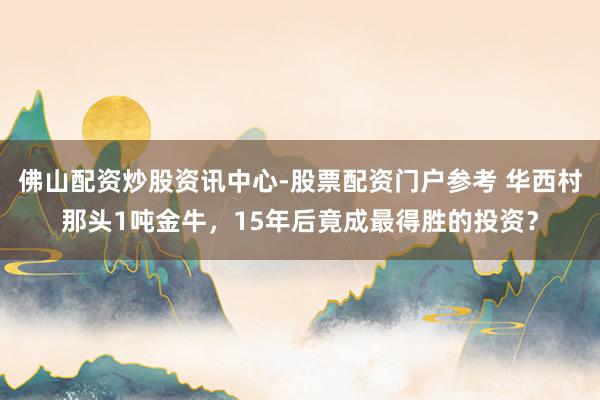 佛山配资炒股资讯中心-股票配资门户参考 华西村那头1吨金牛，15年后竟成最得胜的投资？