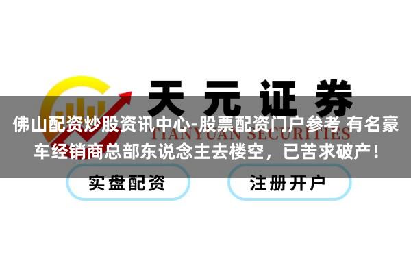 佛山配资炒股资讯中心-股票配资门户参考 有名豪车经销商总部东说念主去楼空，已苦求破产！