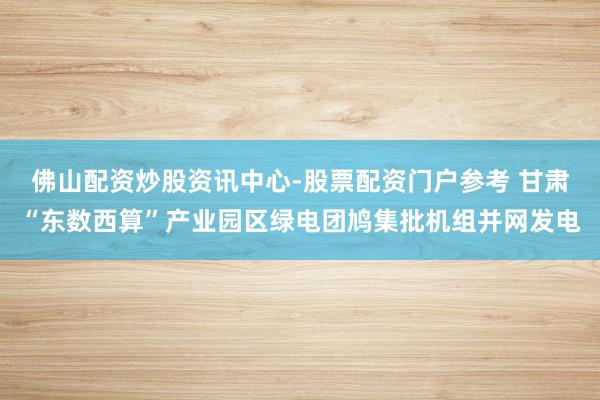 佛山配资炒股资讯中心-股票配资门户参考 甘肃“东数西算”产业园区绿电团鸠集批机组并网发电