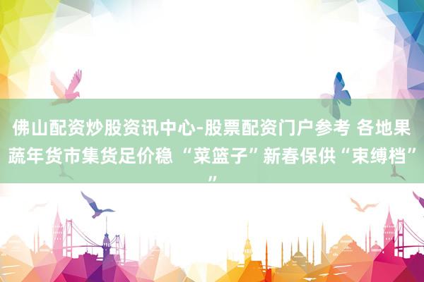佛山配资炒股资讯中心-股票配资门户参考 各地果蔬年货市集货足价稳 “菜篮子”新春保供“束缚档”