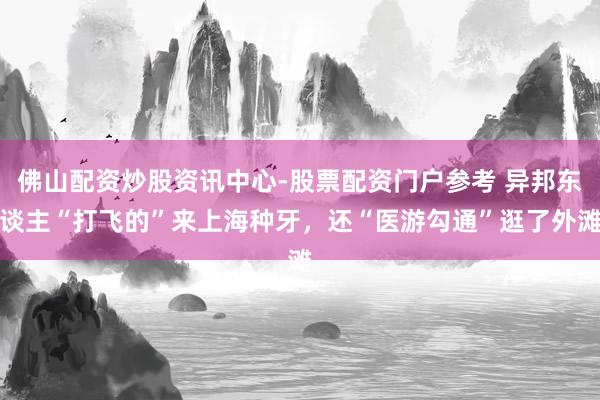 佛山配资炒股资讯中心-股票配资门户参考 异邦东谈主“打飞的”来上海种牙，还“医游勾通”逛了外滩