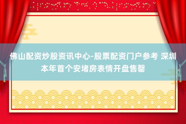 佛山配资炒股资讯中心-股票配资门户参考 深圳本年首个安堵房表情开盘售罄