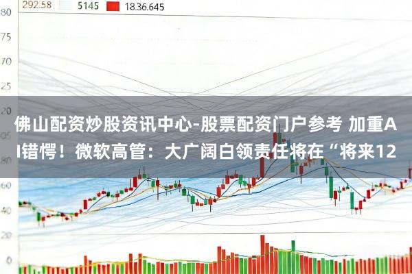 佛山配资炒股资讯中心-股票配资门户参考 加重AI错愕！微软高管：大广阔白领责任将在“将来12