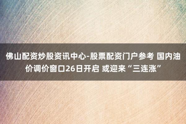 佛山配资炒股资讯中心-股票配资门户参考 国内油价调价窗口26日开启 或迎来“三连涨”