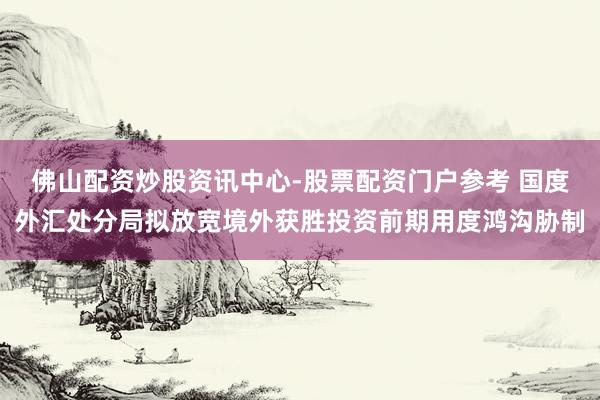 佛山配资炒股资讯中心-股票配资门户参考 国度外汇处分局拟放宽境外获胜投资前期用度鸿沟胁制