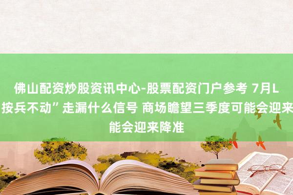 佛山配资炒股资讯中心-股票配资门户参考 7月LPR“按兵不动”走漏什么信号 商场瞻望三季度可能会迎来降准