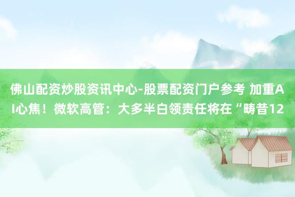 佛山配资炒股资讯中心-股票配资门户参考 加重AI心焦！微软高管：大多半白领责任将在“畴昔12