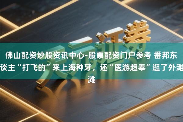 佛山配资炒股资讯中心-股票配资门户参考 番邦东谈主“打飞的”来上海种牙，还“医游趋奉”逛了外滩