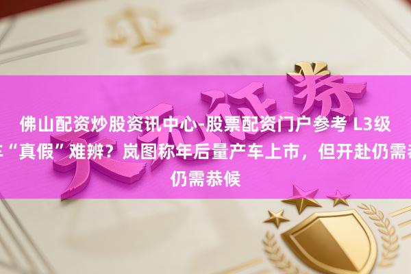 佛山配资炒股资讯中心-股票配资门户参考 L3级汽车“真假”难辨？岚图称年后量产车上市，但开赴仍需恭候