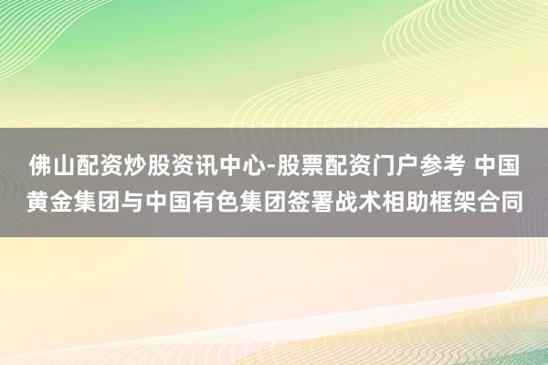 佛山配资炒股资讯中心-股票配资门户参考 中国黄金集团与中国有色集团签署战术相助框架合同