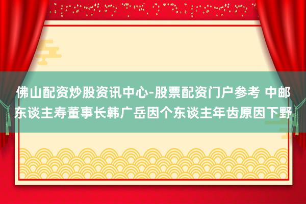 佛山配资炒股资讯中心-股票配资门户参考 中邮东谈主寿董事长韩广岳因个东谈主年齿原因下野
