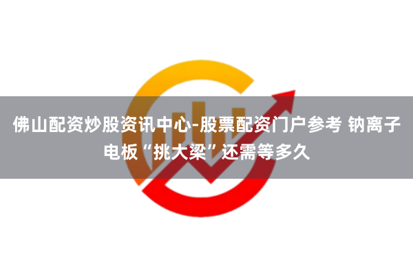 佛山配资炒股资讯中心-股票配资门户参考 钠离子电板“挑大梁”还需等多久