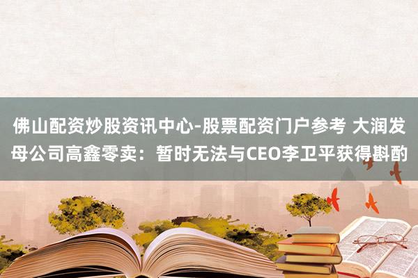 佛山配资炒股资讯中心-股票配资门户参考 大润发母公司高鑫零卖：暂时无法与CEO李卫平获得斟酌