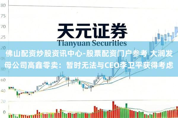 佛山配资炒股资讯中心-股票配资门户参考 大润发母公司高鑫零卖：暂时无法与CEO李卫平获得考虑