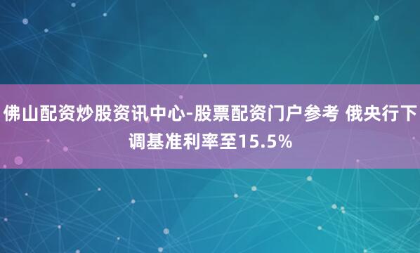 佛山配资炒股资讯中心-股票配资门户参考 俄央行下调基准利率至15.5%