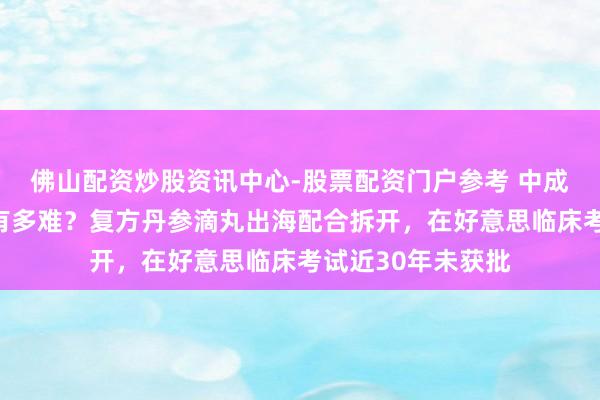 佛山配资炒股资讯中心-股票配资门户参考 中成药西洋国度上市有多难？复方丹参滴丸出海配合拆开，在好意思临床考试近30年未获批