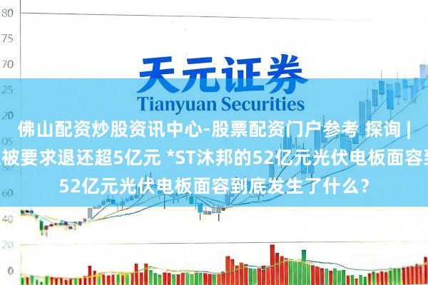 佛山配资炒股资讯中心-股票配资门户参考 探询 | 退市危急当头又被要求退还超5亿元 *ST沐邦的52亿元光伏电板面容到底发生了什么？