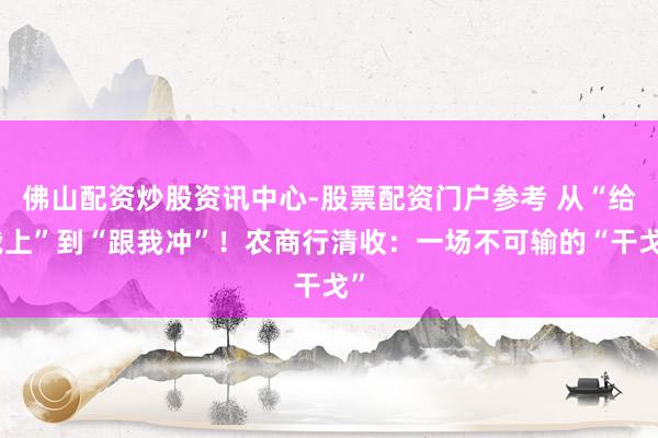 佛山配资炒股资讯中心-股票配资门户参考 从“给我上”到“跟我冲”！农商行清收：一场不可输的“干戈”