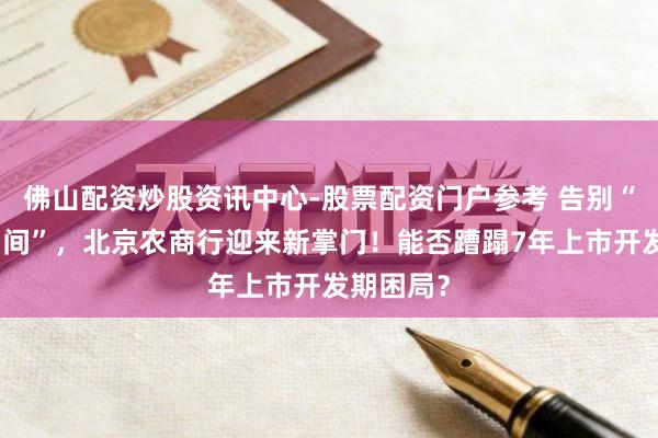 佛山配资炒股资讯中心-股票配资门户参考 告别“关文杰期间”，北京农商行迎来新掌门！能否蹧蹋7年上市开发期困局？