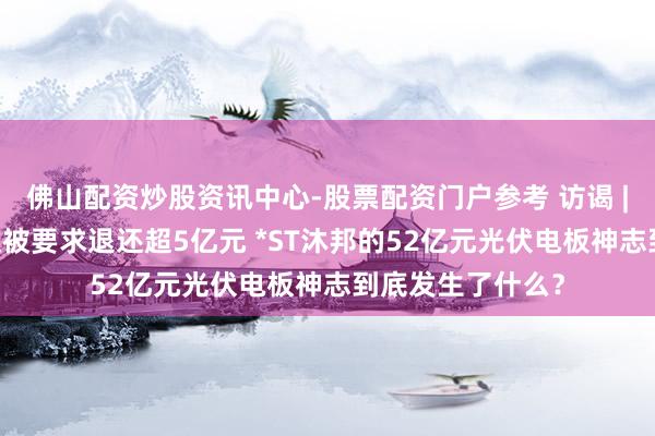 佛山配资炒股资讯中心-股票配资门户参考 访谒 | 退市危急当头又被要求退还超5亿元 *ST沐邦的52亿元光伏电板神志到底发生了什么？