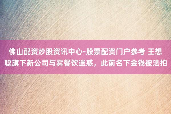 佛山配资炒股资讯中心-股票配资门户参考 王想聪旗下新公司与雾餐饮迷惑，此前名下金钱被法拍