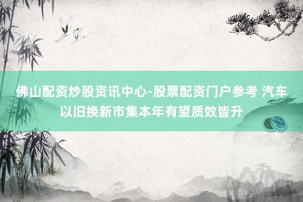 佛山配资炒股资讯中心-股票配资门户参考 汽车以旧换新市集本年有望质效皆升