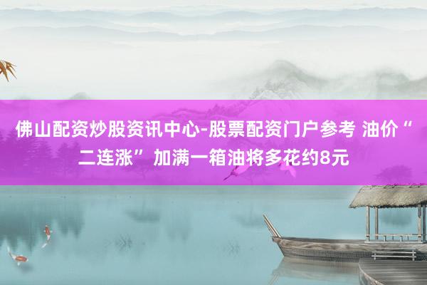 佛山配资炒股资讯中心-股票配资门户参考 油价“二连涨” 加满一箱油将多花约8元