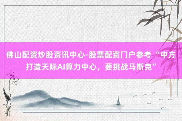 佛山配资炒股资讯中心-股票配资门户参考 “中方打造天际AI算力中心，要挑战马斯克”
