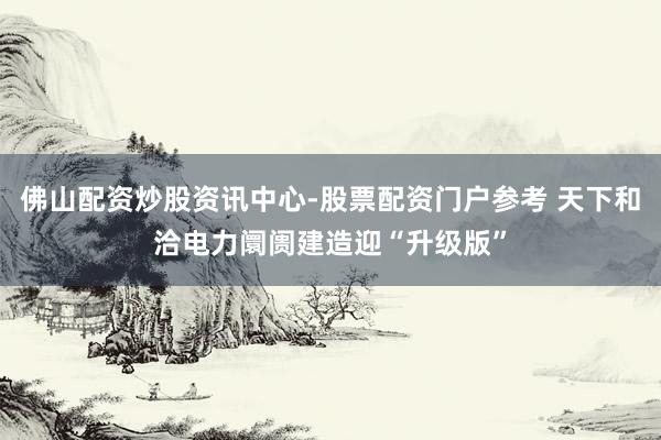 佛山配资炒股资讯中心-股票配资门户参考 天下和洽电力阛阓建造迎“升级版”
