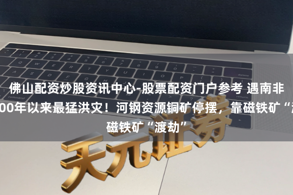 佛山配资炒股资讯中心-股票配资门户参考 遇南非自2000年以来最猛洪灾！河钢资源铜矿停摆，靠磁铁矿“渡劫”