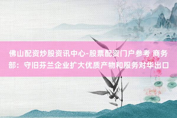 佛山配资炒股资讯中心-股票配资门户参考 商务部：守旧芬兰企业扩大优质产物和服务对华出口