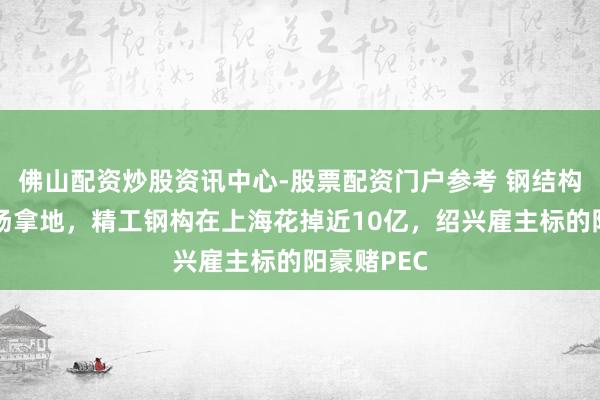 佛山配资炒股资讯中心-股票配资门户参考 钢结构龙头也下场拿地，精工钢构在上海花掉近10亿，绍兴雇主标的阳豪赌PEC
