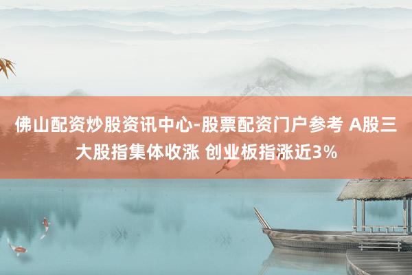 佛山配资炒股资讯中心-股票配资门户参考 A股三大股指集体收涨 创业板指涨近3%