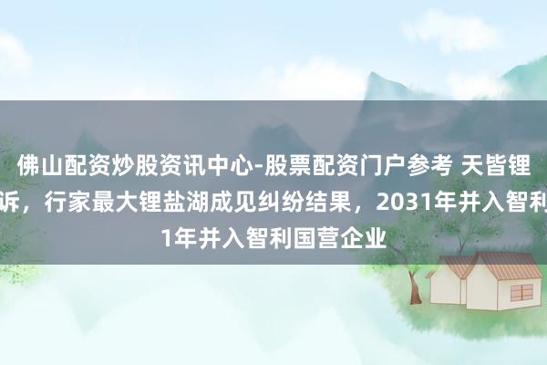 佛山配资炒股资讯中心-股票配资门户参考 天皆锂业终审败诉，行家最大锂盐湖成见纠纷结果，2031年并入智利国营企业