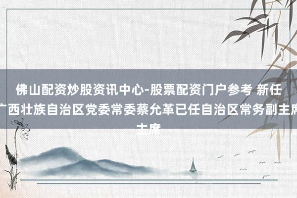 佛山配资炒股资讯中心-股票配资门户参考 新任广西壮族自治区党委常委蔡允革已任自治区常务副主席