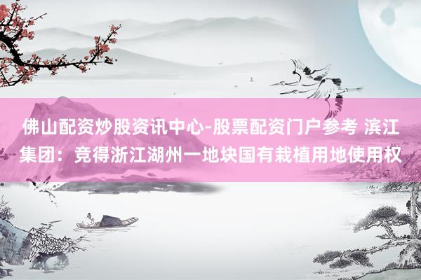 佛山配资炒股资讯中心-股票配资门户参考 滨江集团：竞得浙江湖州一地块国有栽植用地使用权