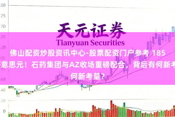 佛山配资炒股资讯中心-股票配资门户参考 185亿好意思元！石药集团与AZ收场重磅配合，背后有何新考量？