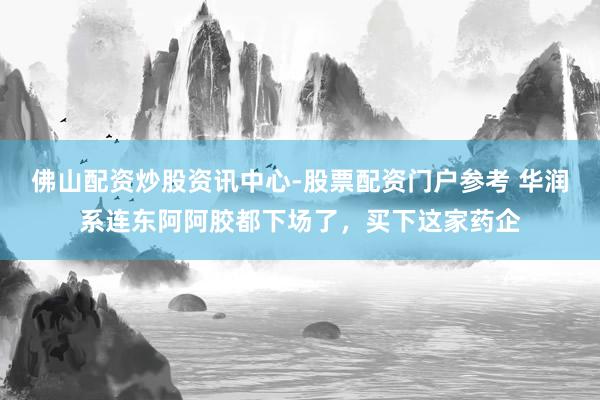 佛山配资炒股资讯中心-股票配资门户参考 华润系连东阿阿胶都下场了，买下这家药企