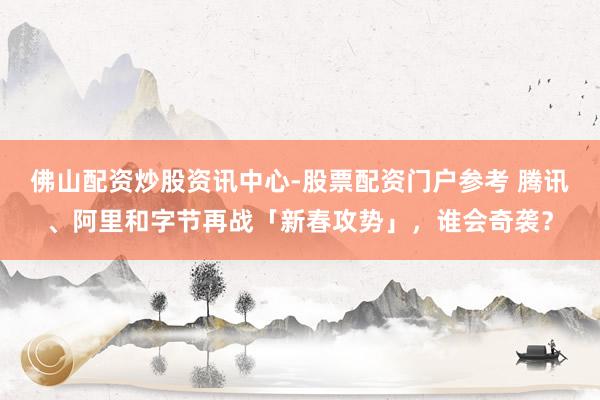 佛山配资炒股资讯中心-股票配资门户参考 腾讯、阿里和字节再战「新春攻势」，谁会奇袭？